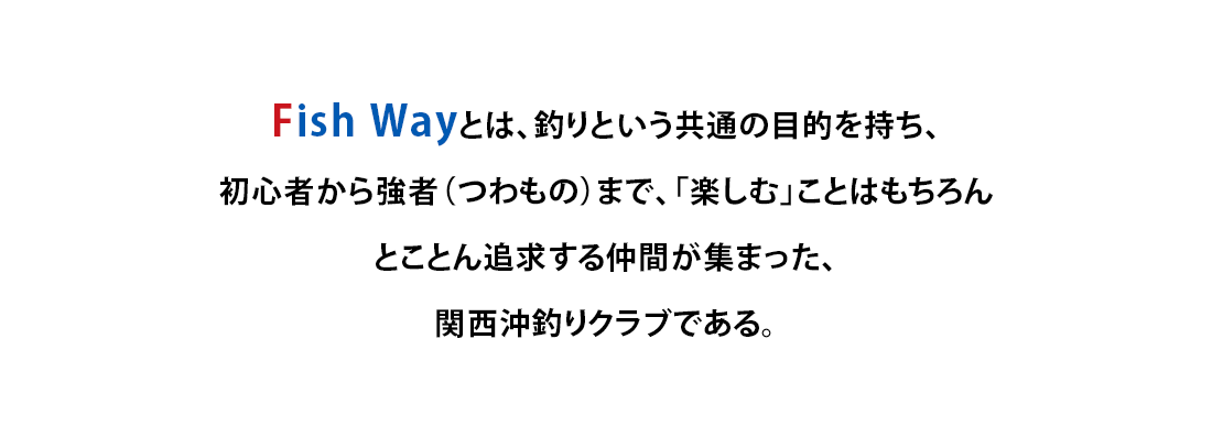 Fish Wayとは、釣りという共通の目的を持ち、初心者から強者（つわもの）まで、「楽しむ」ことはもちろんとことん追求する仲間が集まった、関西沖釣りクラブである。